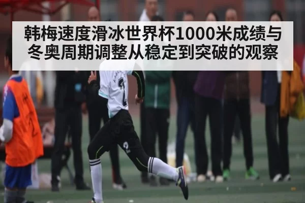 韩梅速度滑冰世界杯1000米成绩与冬奥周期调整从稳定到突破的观察